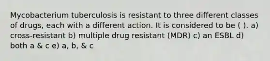 Mycobacterium tuberculosis is resistant to three different classes of drugs, each with a different action. It is considered to be ( ). a) cross-resistant b) multiple drug resistant (MDR) c) an ESBL d) both a & c e) a, b, & c