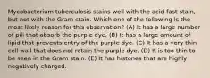 Mycobacterium tuberculosis stains well with the acid-fast stain, but not with the Gram stain. Which one of the following is the most likely reason for this observation? (A) It has a large number of pili that absorb the purple dye. (B) It has a large amount of lipid that prevents entry of the purple dye. (C) It has a very thin cell wall that does not retain the purple dye. (D) It is too thin to be seen in the Gram stain. (E) It has histones that are highly negatively charged.