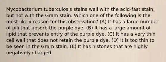 Mycobacterium tuberculosis stains well with the acid-fast stain, but not with the Gram stain. Which one of the following is the most likely reason for this observation? (A) It has a large number of pili that absorb the purple dye. (B) It has a large amount of lipid that prevents entry of the purple dye. (C) It has a very thin cell wall that does not retain the purple dye. (D) It is too thin to be seen in the Gram stain. (E) It has histones that are highly negatively charged.