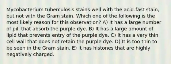 Mycobacterium tuberculosis stains well with the acid-fast stain, but not with the Gram stain. Which one of the following is the most likely reason for this observation? A) It has a large number of pili that absorb the purple dye. B) It has a large amount of lipid that prevents entry of the purple dye. C) It has a very thin cell wall that does not retain the purple dye. D) It is too thin to be seen in the Gram stain. E) It has histones that are highly negatively charged.