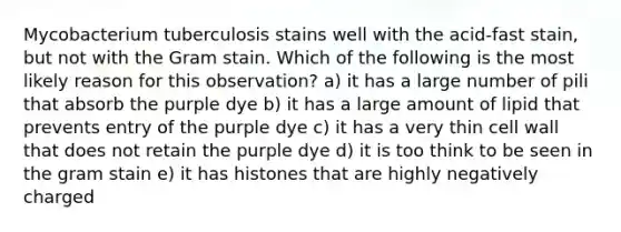 Mycobacterium tuberculosis stains well with the acid-fast stain, but not with the Gram stain. Which of the following is the most likely reason for this observation? a) it has a large number of pili that absorb the purple dye b) it has a large amount of lipid that prevents entry of the purple dye c) it has a very thin cell wall that does not retain the purple dye d) it is too think to be seen in the gram stain e) it has histones that are highly negatively charged