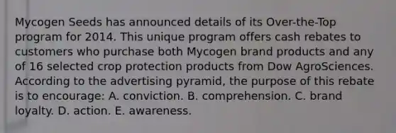 Mycogen Seeds has announced details of its Over-the-Top program for 2014. This unique program offers cash rebates to customers who purchase both Mycogen brand products and any of 16 selected crop protection products from Dow AgroSciences. According to the advertising pyramid, the purpose of this rebate is to encourage: A. conviction. B. comprehension. C. brand loyalty. D. action. E. awareness.