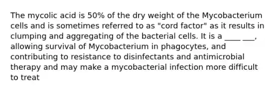 The mycolic acid is 50% of the dry weight of the Mycobacterium cells and is sometimes referred to as "cord factor" as it results in clumping and aggregating of the bacterial cells. It is a ____ ___, allowing survival of Mycobacterium in phagocytes, and contributing to resistance to disinfectants and antimicrobial therapy and may make a mycobacterial infection more difficult to treat