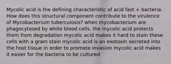 Mycolic acid is the defining characteristic of acid fast + bacteria. How does this structural component contribute to the virulence of Mycobacterium tuberculosis? when mycobacterium are phagocytosed by white blood cells, the mycolic acid protects them from degradation mycolic acid makes it hard to stain these cells with a gram stain mycolic acid is an exotoxin secreted into the host tissue in order to promote invasion mycolic acid makes it easier for the bacteria to be cultured