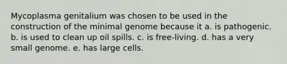 Mycoplasma genitalium was chosen to be used in the construction of the minimal genome because it a. is pathogenic. b. is used to clean up oil spills. c. is free-living. d. has a very small genome. e. has large cells.