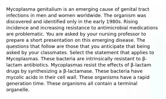 Mycoplasma genitalium is an emerging cause of genital tract infections in men and women worldwide. The organism was discovered and identified only in the early 1980s. Rising incidence and increasing resistance to antimicrobial medications are problematic. You are asked by your nursing professor to prepare a short presentation on this emerging disease. The questions that follow are those that you anticipate that being asked by your classmates. Select the statement that applies to Mycoplasmas. These bacteria are intrinsically resistant to β-lactam antibiotics. Mycoplasmas resist the effects of β-lactam drugs by synthesizing a β-lactamase. These bacteria have mycolic acids in their cell wall. These organisms have a rapid generation time. These organisms all contain a terminal organelle.