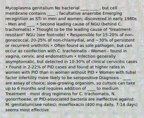 Mycoplasma genitalium No bacterial ____ ____ , but cell membrane contains ____ ; facultative anaerobe Emerging recognition as STI in men and women; discovered in early 1980s - Men and ____ • Second leading cause of NGU (behind C. trachomatis) • Thought to be the leading cause of "treatment-resistant" NGU (see footnote) • Responsible for 15-20% of non-gonococcal, 20-25% of non-chlamydial, and ~30% of persistent or recurrent urethritis • Often found as sole pathogen, but can occur as coinfection with C. trachomatis - Women - found in vagina, cervix, and endometrium • Infection generally asymptomatic, but detected in 10-30% of clinical cervicitis cases • Found in 2-22% of PID cases and found at higher rates in women with PID than in women without PID • Women with tubal factor infertility more likely to be seropositive Diagnosis - ____ are assay of choice; slow-growing organism, so culture can take up to 6 months and requires addition of ____ to medium Treatment - most drug regimens for C. trachomatis, N. gonorrhoeae, or PID-associated bacteria are ineffective against M. genitalium(see notes); moxifloxacin (400 mg daily, 7-14 days) seems most effective