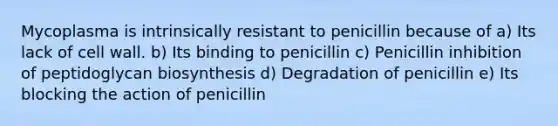 Mycoplasma is intrinsically resistant to penicillin because of a) Its lack of cell wall. b) Its binding to penicillin c) Penicillin inhibition of peptidoglycan biosynthesis d) Degradation of penicillin e) Its blocking the action of penicillin