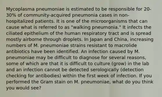 Mycoplasma pneumoniae is estimated to be responsible for 20-30% of community-acquired pneumonia cases in non-hospitalized patients. It is one of the microorganisms that can cause what is referred to as "walking pneumonia." It infects the ciliated epithelium of the human respiratory tract and is spread mostly airborne through droplets. In Japan and China, increasing numbers of M. pneumoniae strains resistant to macrolide antibiotics have been identified. An infection caused by M. pneumoniae may be difficult to diagnose for several reasons, some of which are that it is difficult to culture (grow) in the lab and an infection cannot be detected serologically (detection checking for antibodies) within the first week of infection. If you performed the Gram stain on M. pneumoniae, what do you think you would see?