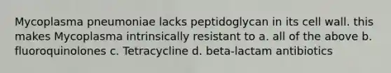 Mycoplasma pneumoniae lacks peptidoglycan in its cell wall. this makes Mycoplasma intrinsically resistant to a. all of the above b. fluoroquinolones c. Tetracycline d. beta-lactam antibiotics