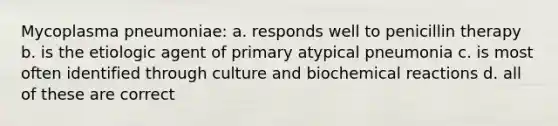 Mycoplasma pneumoniae: a. responds well to penicillin therapy b. is the etiologic agent of primary atypical pneumonia c. is most often identified through culture and biochemical reactions d. all of these are correct