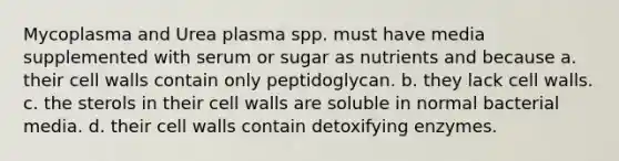 Mycoplasma and Urea plasma spp. must have media supplemented with serum or sugar as nutrients and because a. their cell walls contain only peptidoglycan. b. they lack cell walls. c. the sterols in their cell walls are soluble in normal bacterial media. d. their cell walls contain detoxifying enzymes.