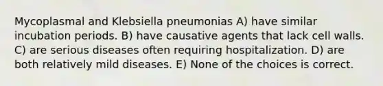 Mycoplasmal and Klebsiella pneumonias A) have similar incubation periods. B) have causative agents that lack cell walls. C) are serious diseases often requiring hospitalization. D) are both relatively mild diseases. E) None of the choices is correct.