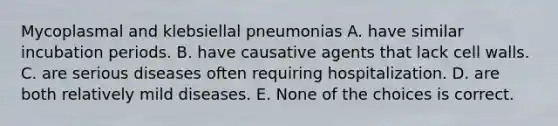 Mycoplasmal and klebsiellal pneumonias A. have similar incubation periods. B. have causative agents that lack cell walls. C. are serious diseases often requiring hospitalization. D. are both relatively mild diseases. E. None of the choices is correct.