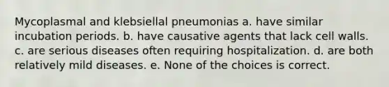 Mycoplasmal and klebsiellal pneumonias a. have similar incubation periods. b. have causative agents that lack cell walls. c. are serious diseases often requiring hospitalization. d. are both relatively mild diseases. e. None of the choices is correct.