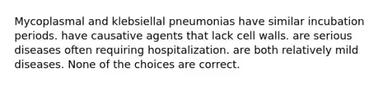 Mycoplasmal and klebsiellal pneumonias have similar incubation periods. have causative agents that lack cell walls. are serious diseases often requiring hospitalization. are both relatively mild diseases. None of the choices are correct.