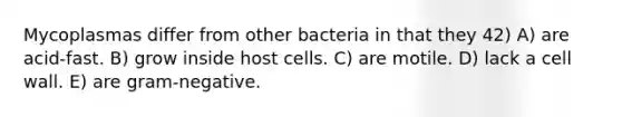 Mycoplasmas differ from other bacteria in that they 42) A) are acid-fast. B) grow inside host cells. C) are motile. D) lack a cell wall. E) are gram-negative.