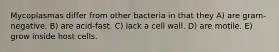 Mycoplasmas differ from other bacteria in that they A) are gram-negative. B) are acid-fast. C) lack a cell wall. D) are motile. E) grow inside host cells.