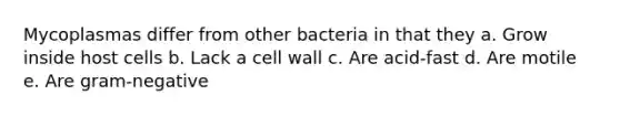 Mycoplasmas differ from other bacteria in that they a. Grow inside host cells b. Lack a <a href='https://www.questionai.com/knowledge/koIRusoDXG-cell-wall' class='anchor-knowledge'>cell wall</a> c. Are acid-fast d. Are motile e. Are gram-negative