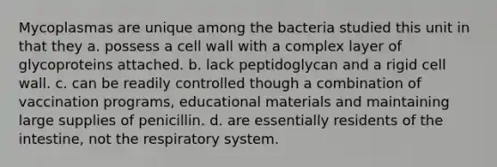 Mycoplasmas are unique among the bacteria studied this unit in that they a. possess a cell wall with a complex layer of glycoproteins attached. b. lack peptidoglycan and a rigid cell wall. c. can be readily controlled though a combination of vaccination programs, educational materials and maintaining large supplies of penicillin. d. are essentially residents of the intestine, not the respiratory system.