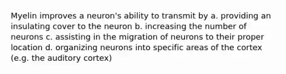 Myelin improves a neuron's ability to transmit by a. providing an insulating cover to the neuron b. increasing the number of neurons c. assisting in the migration of neurons to their proper location d. organizing neurons into specific areas of the cortex (e.g. the auditory cortex)