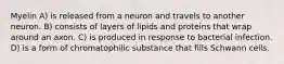 Myelin A) is released from a neuron and travels to another neuron. B) consists of layers of lipids and proteins that wrap around an axon. C) is produced in response to bacterial infection. D) is a form of chromatophilic substance that fills Schwann cells.