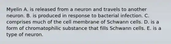 Myelin A. is released from a neuron and travels to another neuron. B. is produced in response to bacterial infection. C. comprises much of the cell membrane of Schwann cells. D. is a form of chromatophilic substance that fills Schwann cells. E. is a type of neuron.