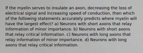 If the myelin serves to insulate an axon, decreasing the loss of electrical signal and increasing speed of conduction, then which of the following statements accurately predicts where myelin will have the largest effect? a) Neurons with short axons that relay information of minor importance. b) Neurons with short axons that relay critical information. c) Neurons with long axons that relay information of minor importance. d) Neurons with long axons that relay critical information.