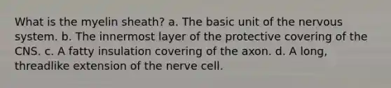 What is the myelin sheath? a. The basic unit of the nervous system. b. The innermost layer of the protective covering of the CNS. c. A fatty insulation covering of the axon. d. A long, threadlike extension of the nerve cell.