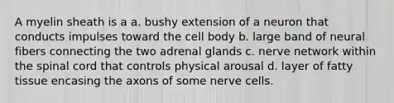 A myelin sheath is a a. bushy extension of a neuron that conducts impulses toward the cell body b. large band of neural fibers connecting the two adrenal glands c. nerve network within the spinal cord that controls physical arousal d. layer of fatty tissue encasing the axons of some nerve cells.