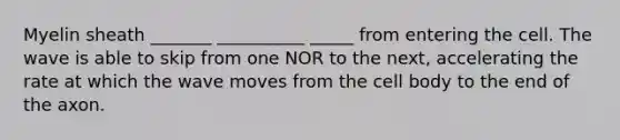 Myelin sheath _______ __________ _____ from entering the cell. The wave is able to skip from one NOR to the next, accelerating the rate at which the wave moves from the cell body to the end of the axon.