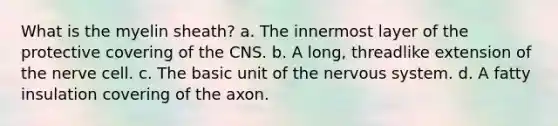 What is the myelin sheath? a. The innermost layer of the protective covering of the CNS. b. A long, threadlike extension of the nerve cell. c. The basic unit of the nervous system. d. A fatty insulation covering of the axon.