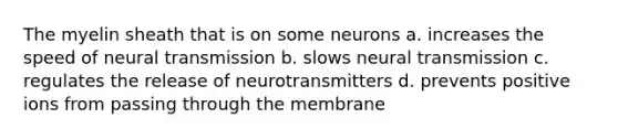 The myelin sheath that is on some neurons a. increases the speed of neural transmission b. slows neural transmission c. regulates the release of neurotransmitters d. prevents positive ions from passing through the membrane