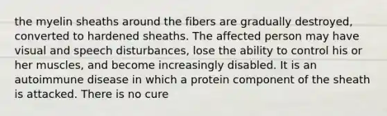 the myelin sheaths around the fibers are gradually destroyed, converted to hardened sheaths. The affected person may have visual and speech disturbances, lose the ability to control his or her muscles, and become increasingly disabled. It is an autoimmune disease in which a protein component of the sheath is attacked. There is no cure