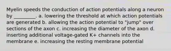 Myelin speeds the conduction of action potentials along a neuron by _________. a. lowering the threshold at which action potentials are generated b. allowing the action potential to "jump" over sections of the axon c. increasing the diameter of the axon d. inserting additional voltage-gated K+ channels into the membrane e. increasing the resting membrane potential