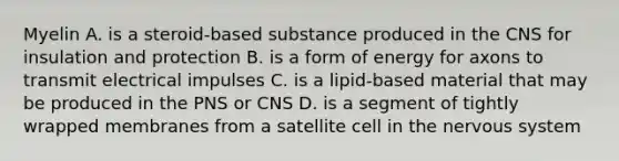 Myelin A. is a steroid-based substance produced in the CNS for insulation and protection B. is a form of energy for axons to transmit electrical impulses C. is a lipid-based material that may be produced in the PNS or CNS D. is a segment of tightly wrapped membranes from a satellite cell in the nervous system