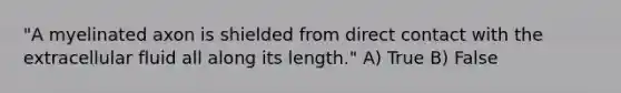 "A myelinated axon is shielded from direct contact with the extracellular fluid all along its length." A) True B) False