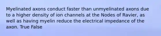 Myelinated axons conduct faster than unmyelinated axons due to a higher density of ion channels at the Nodes of Ravier, as well as having myelin reduce the electrical impedance of the axon. True False