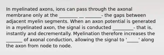 In myelinated axons, ions can pass through the axonal membrane only at the ________ __ _______- the gaps between adjacent myelin segments. When an axon potential is generated in a myelinated axon, the signal is conducted _________- that is, instantly and decrementally. Myelination therefore increases the _______ of axonal conduction, allowing the signal to '_____' along the axon from node to node.