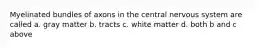 Myelinated bundles of axons in the central nervous system are called a. gray matter b. tracts c. white matter d. both b and c above