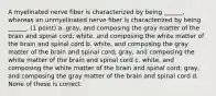 A myelinated nerve fiber is characterized by being ______, whereas an unmyelinated nerve fiber is characterized by being ______. (1 point) a. gray, and composing the gray matter of the brain and spinal cord; white, and composing the white matter of the brain and spinal cord b. white, and composing the gray matter of the brain and spinal cord; gray, and composing the white matter of the brain and spinal cord c. white, and composing the white matter of the brain and spinal cord; gray, and composing the gray matter of the brain and spinal cord d. None of these is correct.