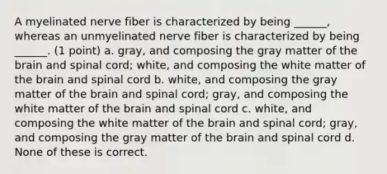 A myelinated nerve fiber is characterized by being ______, whereas an unmyelinated nerve fiber is characterized by being ______. (1 point) a. gray, and composing the gray matter of the brain and spinal cord; white, and composing the white matter of the brain and spinal cord b. white, and composing the gray matter of the brain and spinal cord; gray, and composing the white matter of the brain and spinal cord c. white, and composing the white matter of the brain and spinal cord; gray, and composing the gray matter of the brain and spinal cord d. None of these is correct.