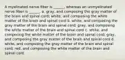 A myelinated nerve fiber is ______, whereas an unmyelinated nerve fiber is ______. a. gray, and composing the gray matter of the brain and spinal cord; white, and composing the white matter of the brain and spinal cord b. white, and composing the gray matter of the brain and spinal cord; gray, and composing the white matter of the brain and spinal cord c. white, and composing the white matter of the brain and spinal cord; gray, and composing the gray matter of the brain and spinal cord d. white, and composing the gray matter of the brain and spinal cord; red, and composing the white matter of the brain and spinal cord