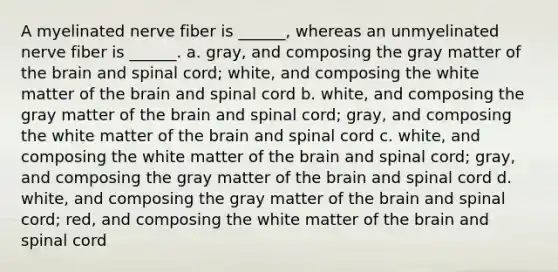 A myelinated nerve fiber is ______, whereas an unmyelinated nerve fiber is ______. a. gray, and composing the gray matter of the brain and spinal cord; white, and composing the white matter of the brain and spinal cord b. white, and composing the gray matter of the brain and spinal cord; gray, and composing the white matter of the brain and spinal cord c. white, and composing the white matter of the brain and spinal cord; gray, and composing the gray matter of the brain and spinal cord d. white, and composing the gray matter of the brain and spinal cord; red, and composing the white matter of the brain and spinal cord