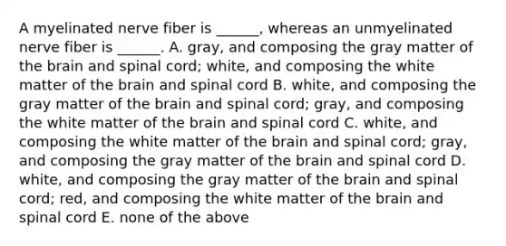 A myelinated nerve fiber is ______, whereas an unmyelinated nerve fiber is ______. A. gray, and composing the gray matter of <a href='https://www.questionai.com/knowledge/kLMtJeqKp6-the-brain' class='anchor-knowledge'>the brain</a> and spinal cord; white, and composing the white matter of the brain and spinal cord B. white, and composing the gray matter of the brain and spinal cord; gray, and composing the white matter of the brain and spinal cord C. white, and composing the white matter of the brain and spinal cord; gray, and composing the gray matter of the brain and spinal cord D. white, and composing the gray matter of the brain and spinal cord; red, and composing the white matter of the brain and spinal cord E. none of the above