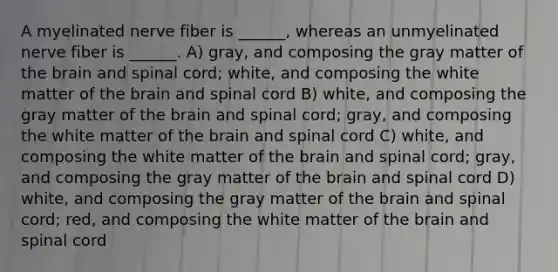 A myelinated nerve fiber is ______, whereas an unmyelinated nerve fiber is ______. A) gray, and composing the gray matter of the brain and spinal cord; white, and composing the white matter of the brain and spinal cord B) white, and composing the gray matter of the brain and spinal cord; gray, and composing the white matter of the brain and spinal cord C) white, and composing the white matter of the brain and spinal cord; gray, and composing the gray matter of the brain and spinal cord D) white, and composing the gray matter of the brain and spinal cord; red, and composing the white matter of the brain and spinal cord