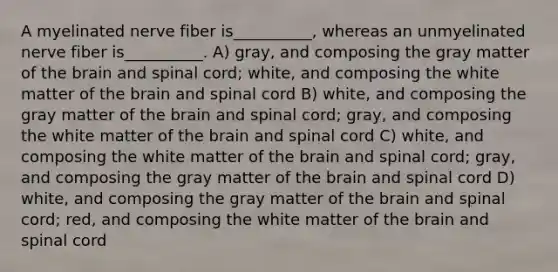 A myelinated nerve fiber is__________, whereas an unmyelinated nerve fiber is__________. A) gray, and composing the gray matter of the brain and spinal cord; white, and composing the white matter of the brain and spinal cord B) white, and composing the gray matter of the brain and spinal cord; gray, and composing the white matter of the brain and spinal cord C) white, and composing the white matter of the brain and spinal cord; gray, and composing the gray matter of the brain and spinal cord D) white, and composing the gray matter of the brain and spinal cord; red, and composing the white matter of the brain and spinal cord