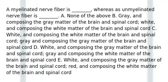 A myelinated nerve fiber is ________, whereas as unmyelinated nerve fiber is ________. A. None of the above B. Gray, and composing the gray matter of <a href='https://www.questionai.com/knowledge/kLMtJeqKp6-the-brain' class='anchor-knowledge'>the brain</a> and spinal cord; white, and composing the white matter of the brain and spinal cord C. White, and composing the white matter of the brain and spinal cord; gray and composing the gray matter of the brain and spinal cord D. White, and composing the gray matter of the brain and spinal cord; gray and composing the white matter of the brain and spinal cord E. White, and composing the gray matter of the brain and spinal cord; red, and composing the white matter of the brain and spinal cord