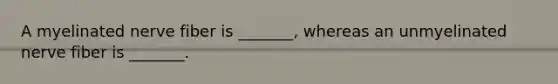 A myelinated nerve fiber is _______, whereas an unmyelinated nerve fiber is _______.