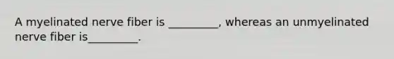 A myelinated nerve fiber is _________, whereas an unmyelinated nerve fiber is_________.